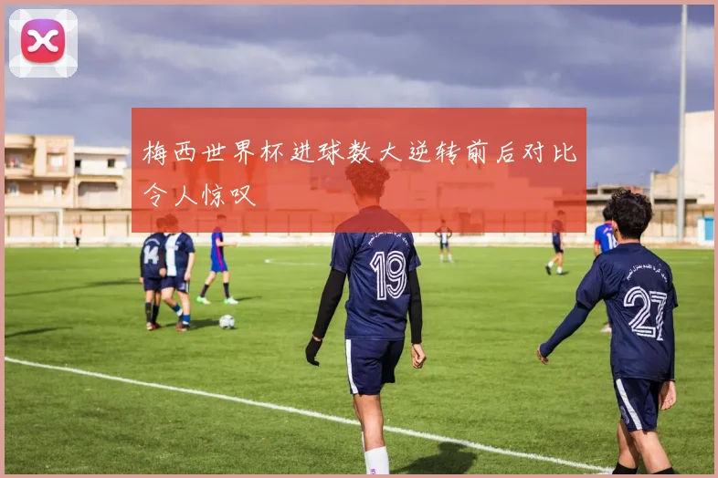 梅西世界杯进球数大逆转前后对比令人惊叹