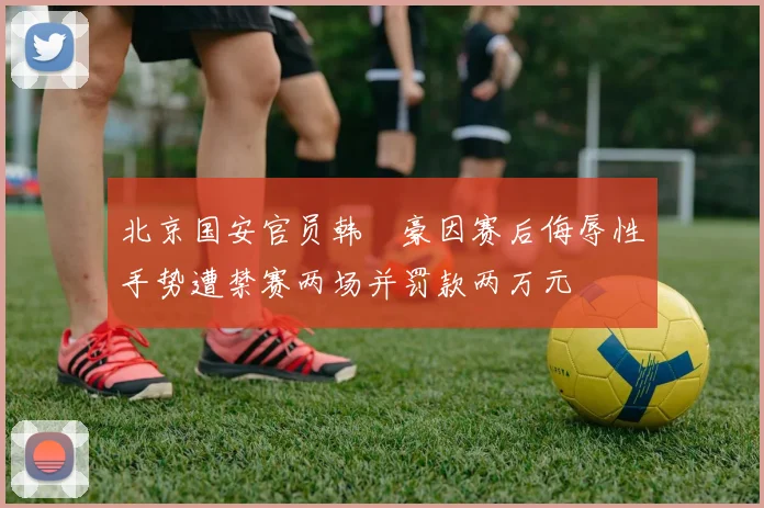 北京国安官员韩瑀豪因赛后侮辱性手势遭禁赛两场并罚款两万元