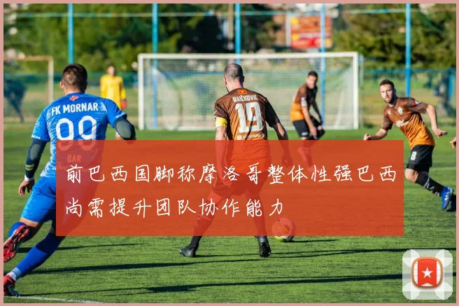 前巴西国脚称摩洛哥整体性强巴西尚需提升团队协作能力
