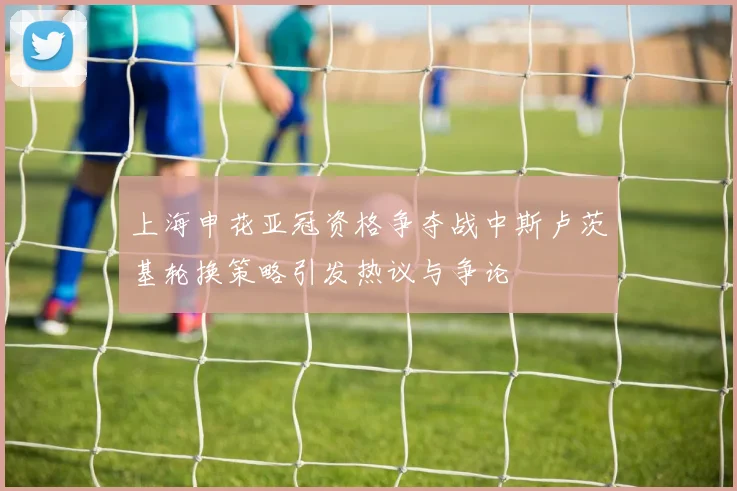 上海申花亚冠资格争夺战中斯卢茨基轮换策略引发热议与争论