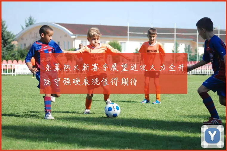 克莱热火新赛季展望进攻火力全开防守强硬表现值得期待
