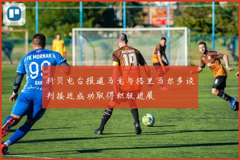 科贝电台报道马竞与格里马尔多谈判接近成功取得积极进展