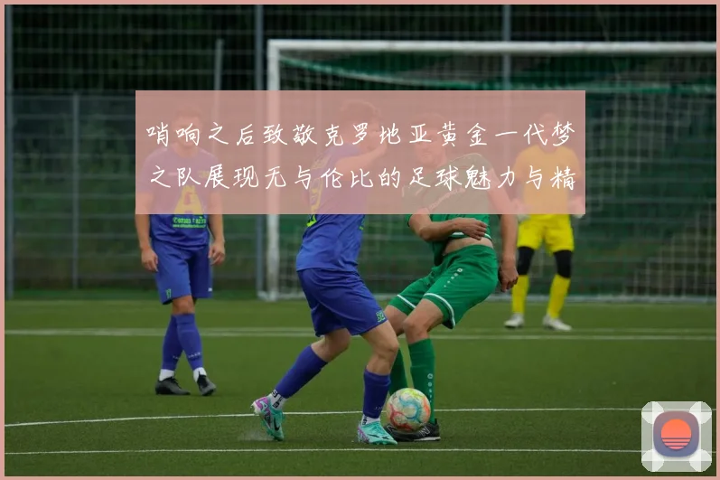 哨响之后致敬克罗地亚黄金一代梦之队展现无与伦比的足球魅力与精神