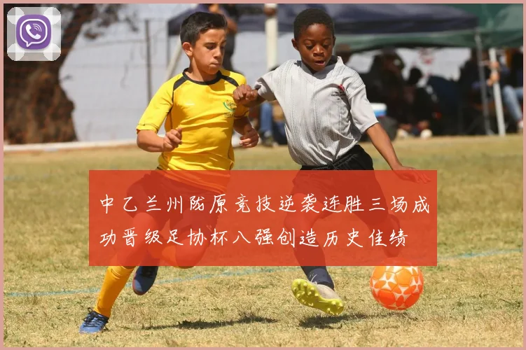 中乙兰州陇原竞技逆袭连胜三场成功晋级足协杯八强创造历史佳绩