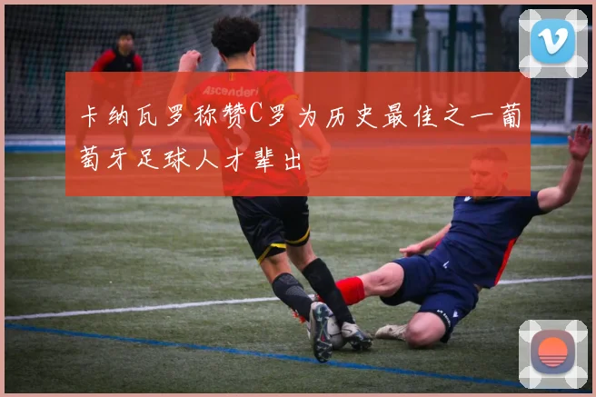 卡纳瓦罗称赞C罗为历史最佳之一葡萄牙足球人才辈出