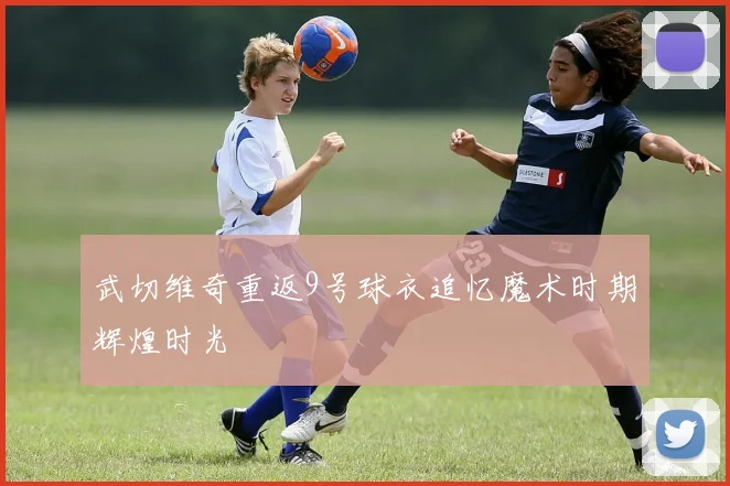 武切维奇重返9号球衣追忆魔术时期辉煌时光
