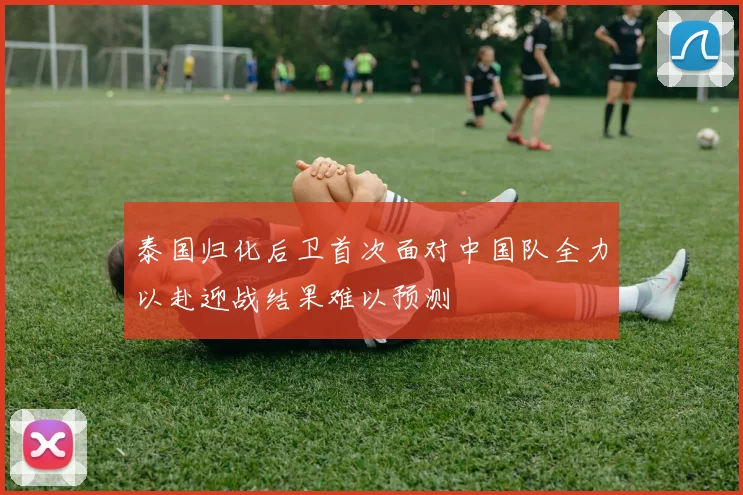 泰国归化后卫首次面对中国队全力以赴迎战结果难以预测