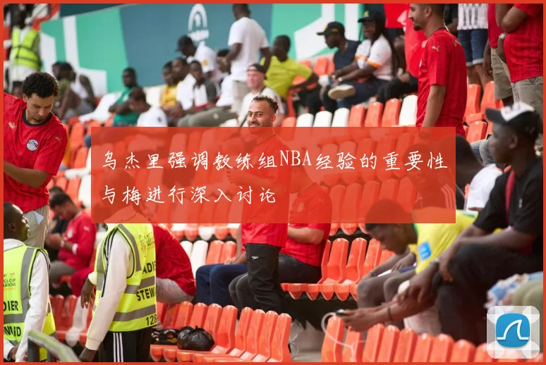 乌杰里强调教练组NBA经验的重要性与梅进行深入讨论