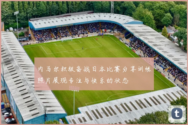 内马尔积极备战日本比赛分享训练照片展现专注与快乐的状态