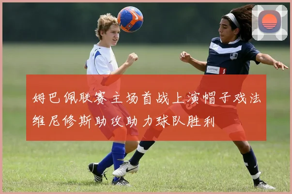 姆巴佩联赛主场首战上演帽子戏法维尼修斯助攻助力球队胜利