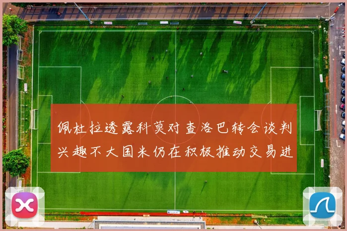 佩杜拉透露科莫对查洛巴转会谈判兴趣不大国米仍在积极推动交易进程