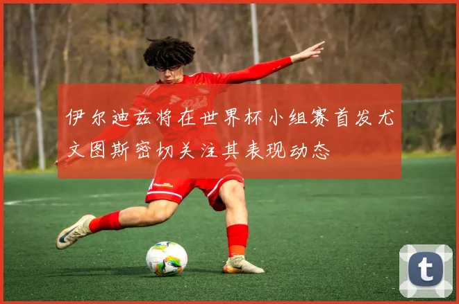 伊尔迪兹将在世界杯小组赛首发尤文图斯密切关注其表现动态