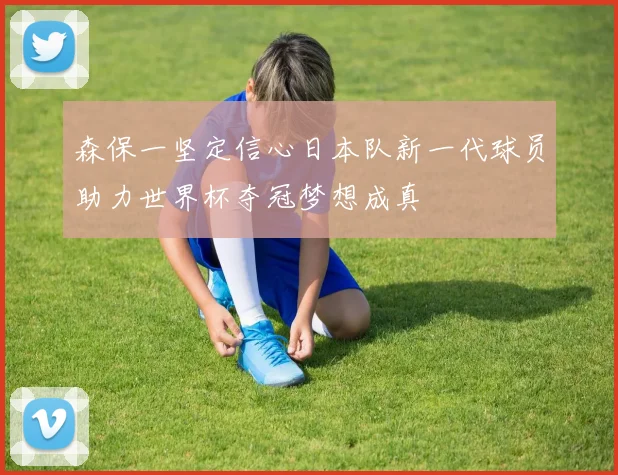 森保一坚定信心日本队新一代球员助力世界杯夺冠梦想成真