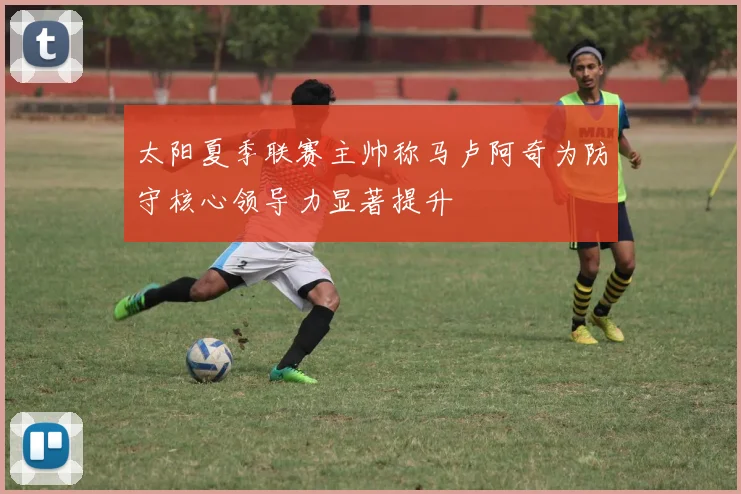 太阳夏季联赛主帅称马卢阿奇为防守核心领导力显著提升