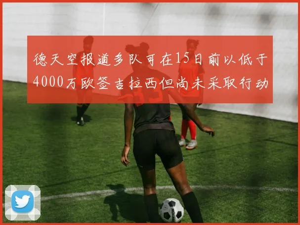 德天空报道多队可在15日前以低于4000万欧签吉拉西但尚未采取行动