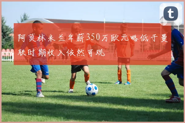 阿莫林米兰年薪350万欧元略低于曼联时期收入依然可观